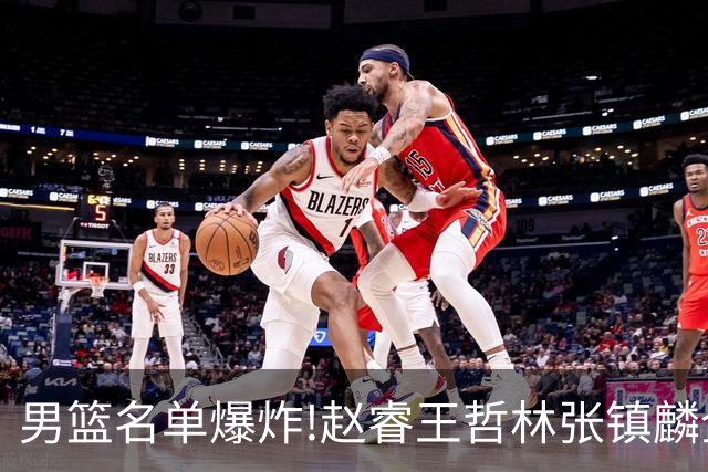 男篮名单爆炸!赵睿王哲林张镇麟全落选，但最扎心是高诗岩进去了